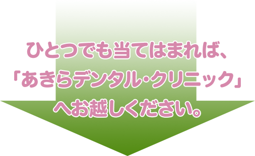 ひとつでも当てはまれば、「あきらデンタル・クリニック」へお越しください。